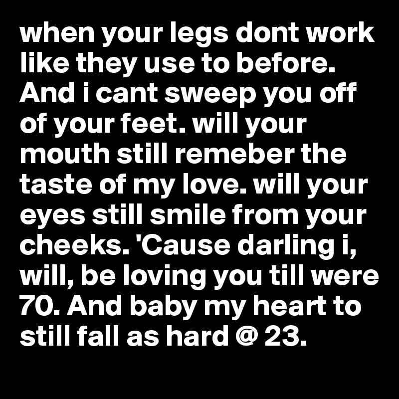 when your legs dont work like they use to before. And i cant sweep you off of your feet. will your mouth still remeber the taste of my love. will your eyes still smile from your cheeks. 'Cause darling i, will, be loving you till were 70. And baby my heart to still fall as hard @ 23. 