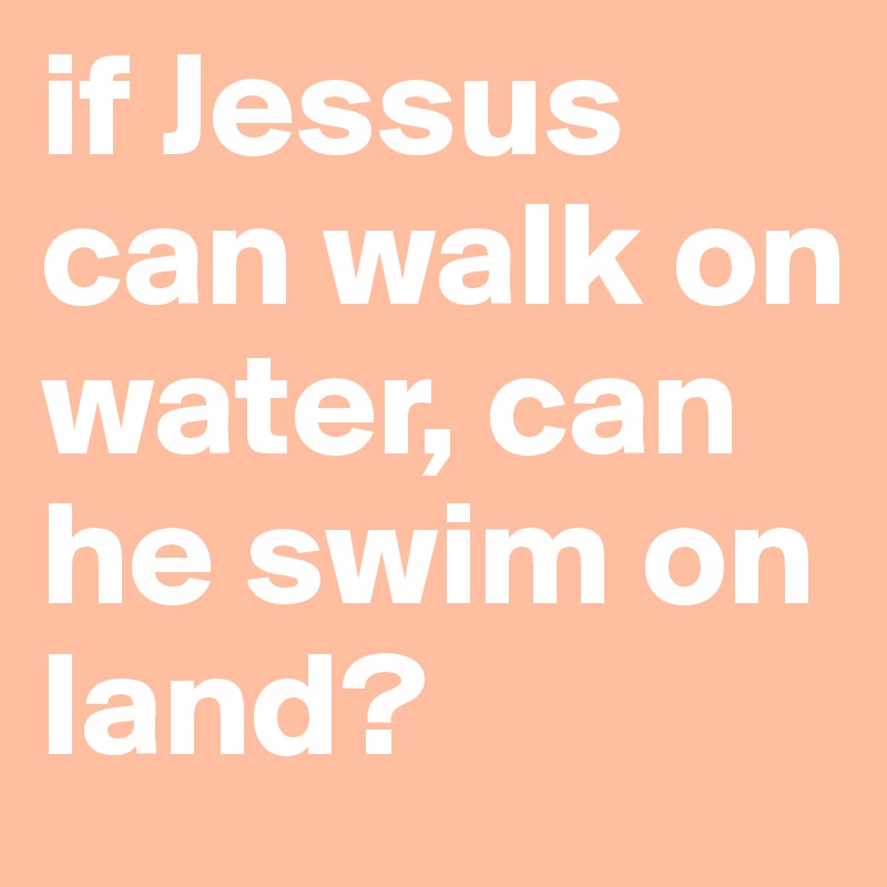 if Jessus can walk on water, can he swim on land?