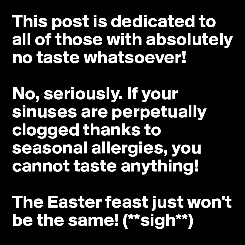 This post is dedicated to all of those with absolutely no taste whatsoever!

No, seriously. If your sinuses are perpetually clogged thanks to seasonal allergies, you cannot taste anything!

The Easter feast just won't be the same! (**sigh**)