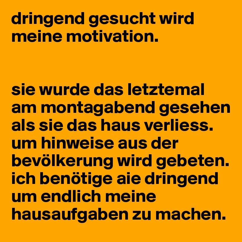 dringend gesucht wird meine motivation.


sie wurde das letztemal am montagabend gesehen als sie das haus verliess. um hinweise aus der bevölkerung wird gebeten. ich benötige aie dringend um endlich meine hausaufgaben zu machen. 