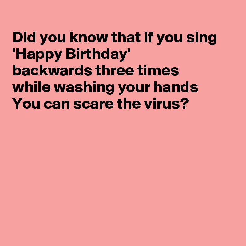 
Did you know that if you sing 'Happy Birthday' 
backwards three times
while washing your hands 
You can scare the virus?







