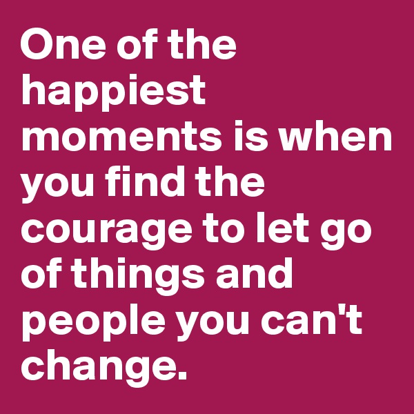 One of the happiest moments is when you find the courage to let go of things and people you can't change. 