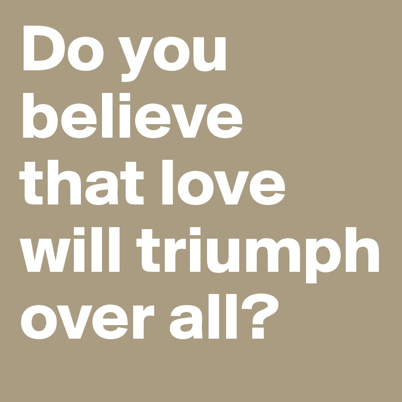 Do you believe that love will triumph over all?