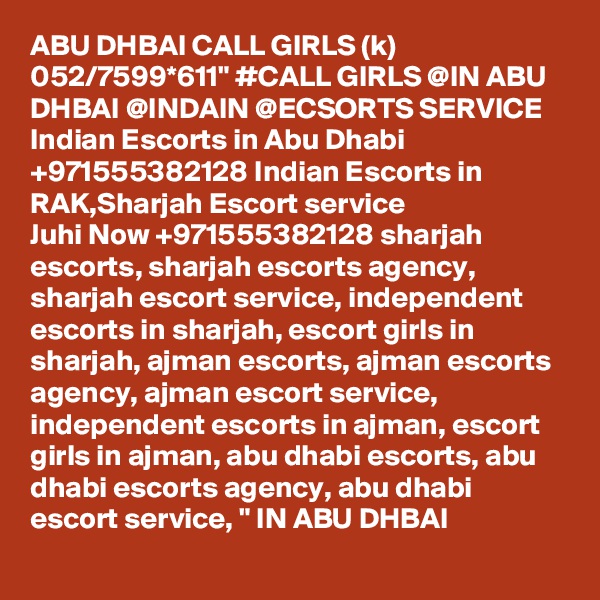 ABU DHBAI CALL GIRLS (k) 052/7599*611" #CALL GIRLS @IN ABU DHBAI @INDAIN @ECSORTS SERVICE Indian Escorts in Abu Dhabi +971555382128 Indian Escorts in RAK,Sharjah Escort service
Juhi Now +971555382128 sharjah escorts, sharjah escorts agency, sharjah escort service, independent escorts in sharjah, escort girls in sharjah, ajman escorts, ajman escorts agency, ajman escort service, independent escorts in ajman, escort girls in ajman, abu dhabi escorts, abu dhabi escorts agency, abu dhabi escort service, " IN ABU DHBAI 