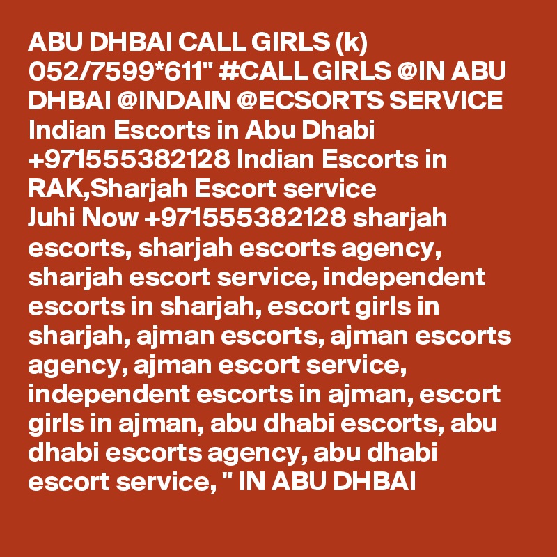 ABU DHBAI CALL GIRLS (k) 052/7599*611" #CALL GIRLS @IN ABU DHBAI @INDAIN @ECSORTS SERVICE Indian Escorts in Abu Dhabi +971555382128 Indian Escorts in RAK,Sharjah Escort service
Juhi Now +971555382128 sharjah escorts, sharjah escorts agency, sharjah escort service, independent escorts in sharjah, escort girls in sharjah, ajman escorts, ajman escorts agency, ajman escort service, independent escorts in ajman, escort girls in ajman, abu dhabi escorts, abu dhabi escorts agency, abu dhabi escort service, " IN ABU DHBAI 