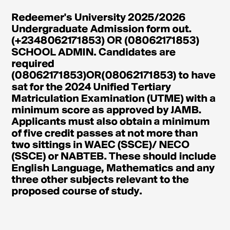 Redeemer's University 2025/2026 Undergraduate Admission form out. (+2348062171853) OR (08062171853) SCHOOL ADMIN. Candidates are required (08062171853)OR(08062171853) to have sat for the 2024 Unified Tertiary Matriculation Examination (UTME) with a minimum score as approved by JAMB. Applicants must also obtain a minimum of five credit passes at not more than two sittings in WAEC (SSCE)/ NECO (SSCE) or NABTEB. These should include English Language, Mathematics and any three other subjects relevant to the proposed course of study.
