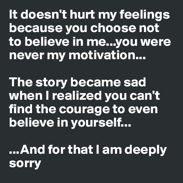 It doesn't hurt my feelings because you choose not to believe in me...you were never my motivation...

The story became sad when I realized you can't find the courage to even believe in yourself...

...And for that I am deeply sorry