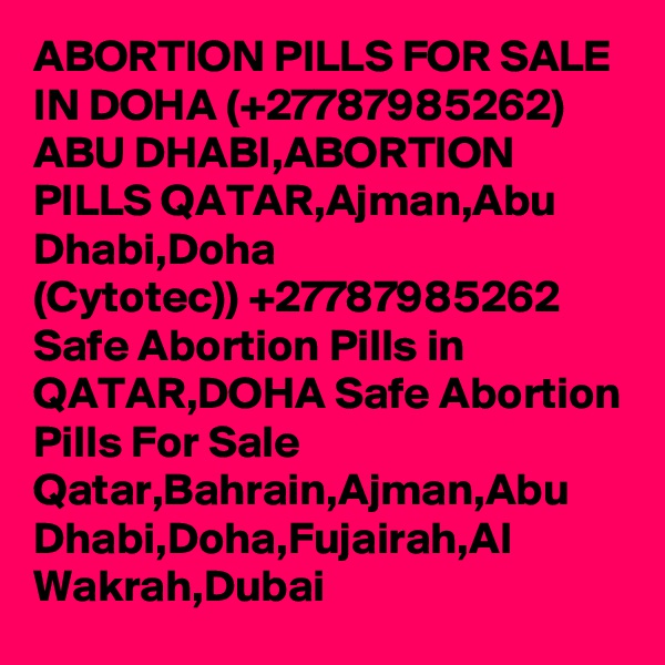 ABORTION PILLS FOR SALE IN DOHA (+27787985262) ABU DHABI,ABORTION PILLS QATAR,Ajman,Abu Dhabi,Doha
(Cytotec)) +27787985262 Safe Abortion Pills in QATAR,DOHA Safe Abortion Pills For Sale Qatar,Bahrain,Ajman,Abu Dhabi,Doha,Fujairah,Al Wakrah,Dubai