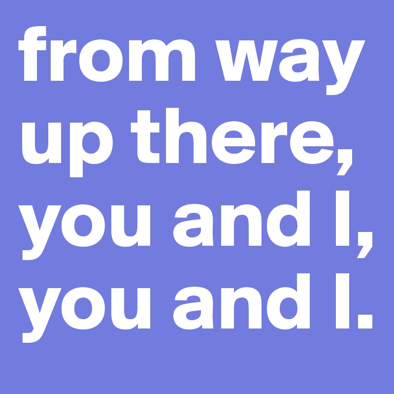 from way up there, you and I, you and I.