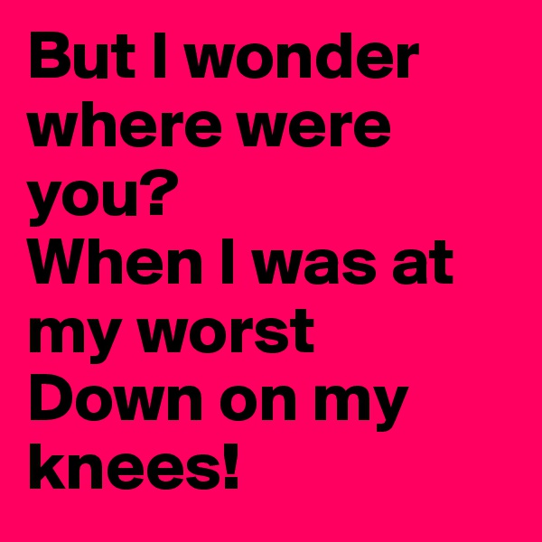 But I wonder where were you?
When I was at my worst
Down on my knees!