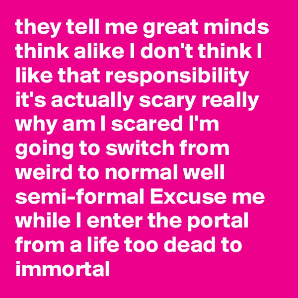 they tell me great minds think alike I don't think I like that responsibility it's actually scary really why am I scared I'm going to switch from weird to normal well semi-formal Excuse me while I enter the portal from a life too dead to immortal