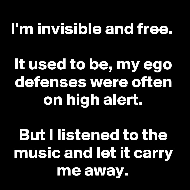 I'm invisible and free. 

It used to be, my ego defenses were often on high alert.
 
But I listened to the music and let it carry me away. 