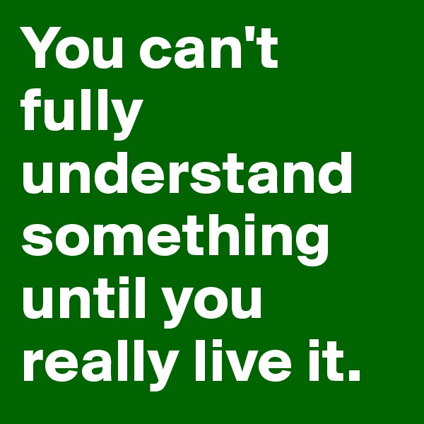 You can't fully understand something until you really live it.