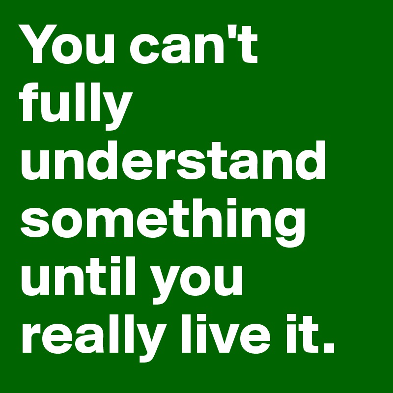 You can't fully understand something until you really live it.