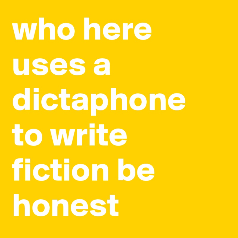 who here uses a dictaphone to write fiction be honest