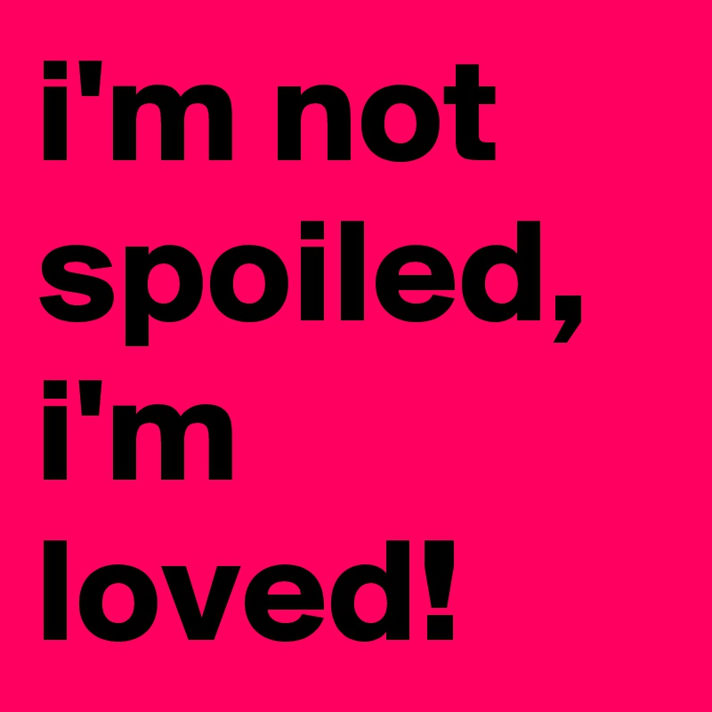 i'm not spoiled, i'm loved!