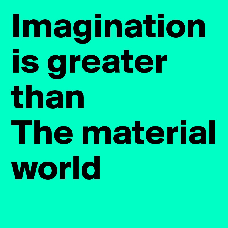 Imagination
is greater than
The material world