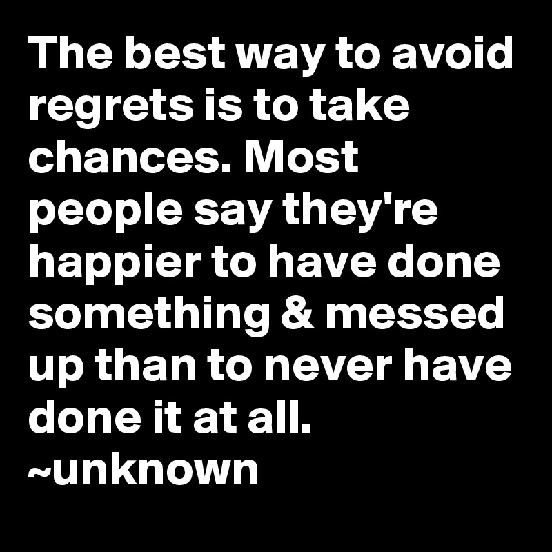 The best way to avoid regrets is to take chances. Most people say they're happier to have done something & messed up than to never have done it at all.
~unknown