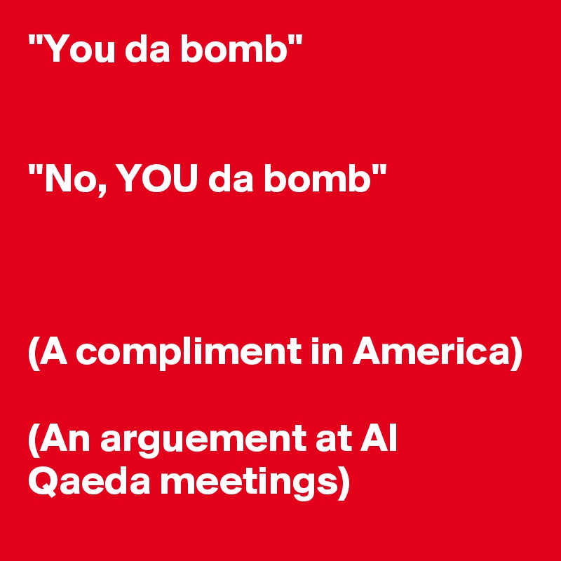 "You da bomb"


"No, YOU da bomb"



(A compliment in America)

(An arguement at Al Qaeda meetings)