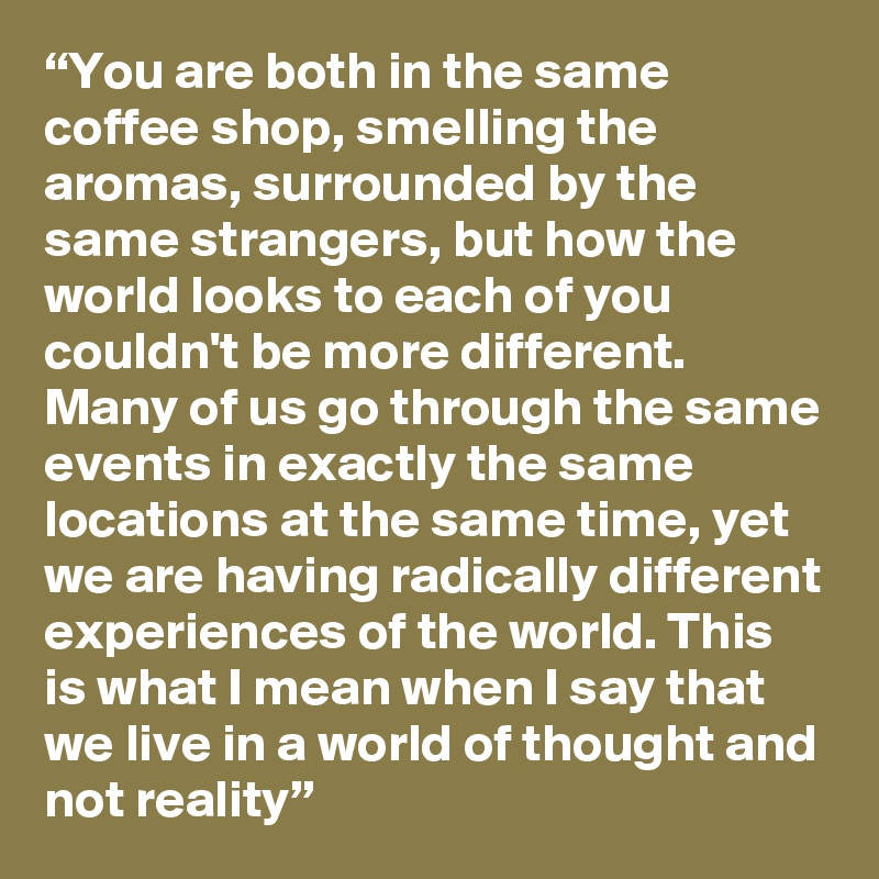 “You are both in the same coffee shop, smelling the aromas, surrounded by the same strangers, but how the world looks to each of you couldn't be more different. Many of us go through the same events in exactly the same locations at the same time, yet we are having radically different experiences of the world. This is what I mean when I say that we live in a world of thought and not reality”