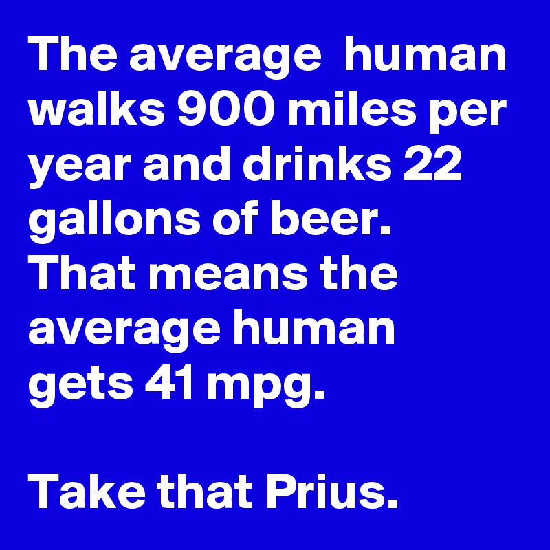 The average  human walks 900 miles per year and drinks 22 gallons of beer.  That means the average human gets 41 mpg.  

Take that Prius.