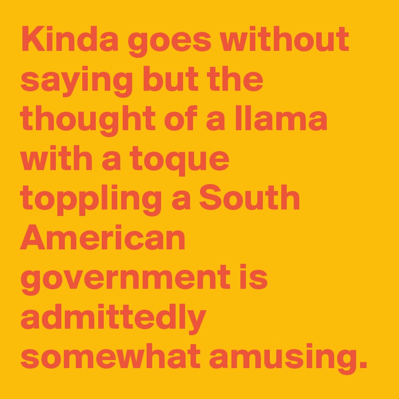 Kinda goes without saying but the thought of a llama with a toque toppling a South American government is admittedly somewhat amusing.