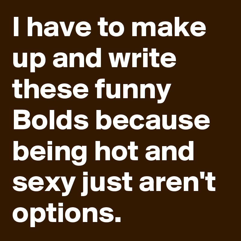 I have to make up and write these funny Bolds because being hot and sexy just aren't options.