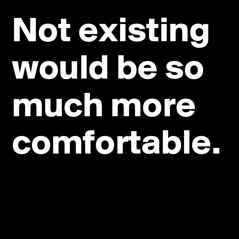 Not existing would be so much more comfortable.
