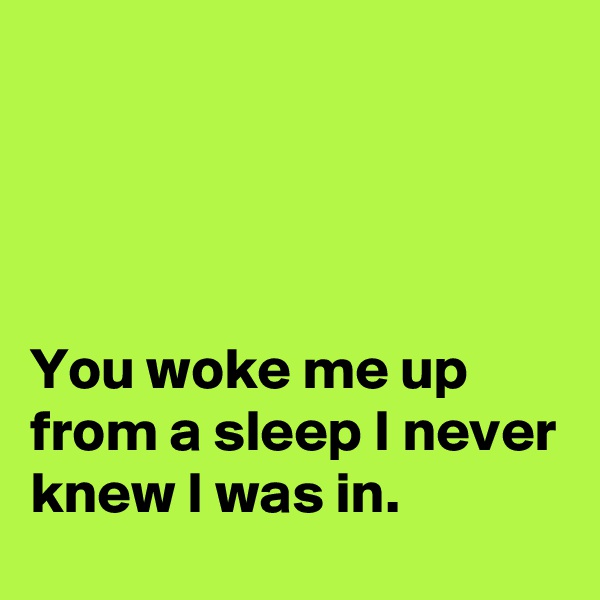 




You woke me up from a sleep I never knew I was in.
