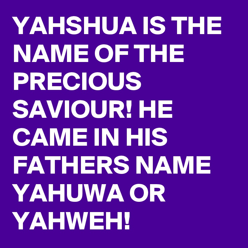YAHSHUA IS THE NAME OF THE PRECIOUS SAVIOUR! HE CAME IN HIS FATHERS NAME YAHUWA OR YAHWEH! 