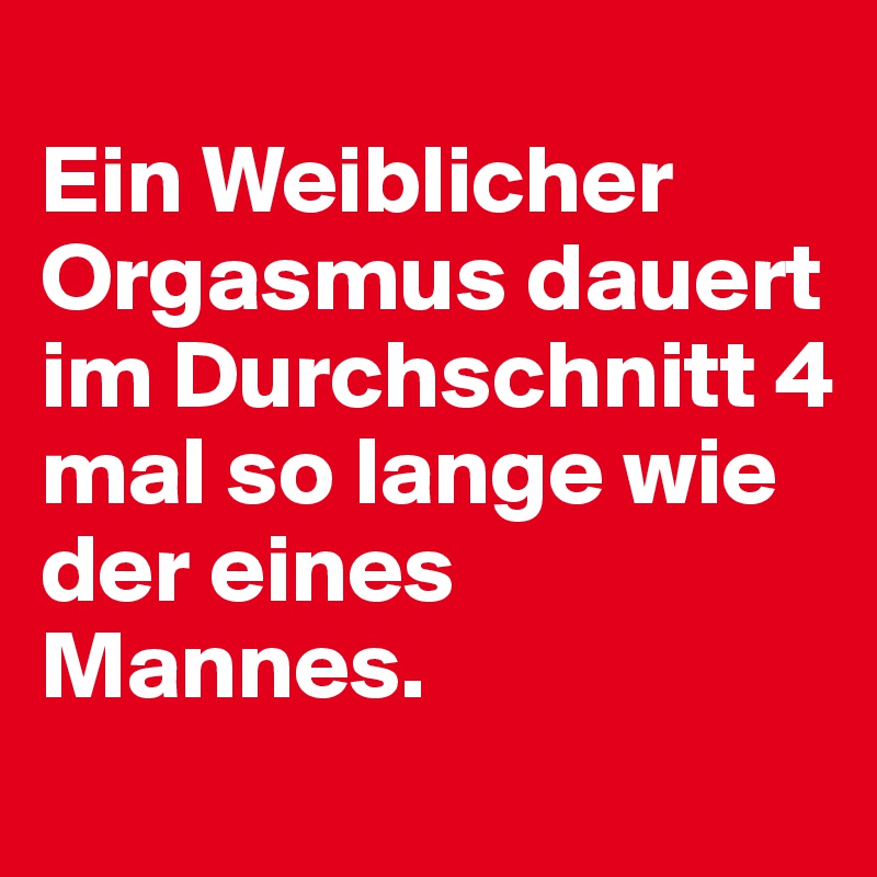 
Ein Weiblicher Orgasmus dauert im Durchschnitt 4 mal so lange wie der eines Mannes.
