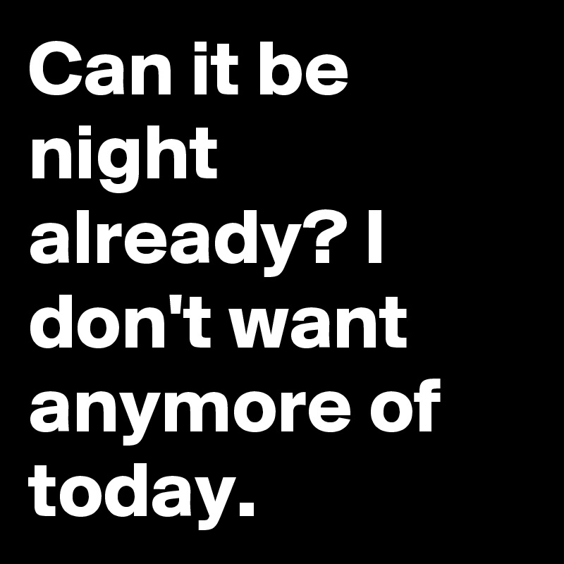 Can it be night already? I don't want anymore of today.