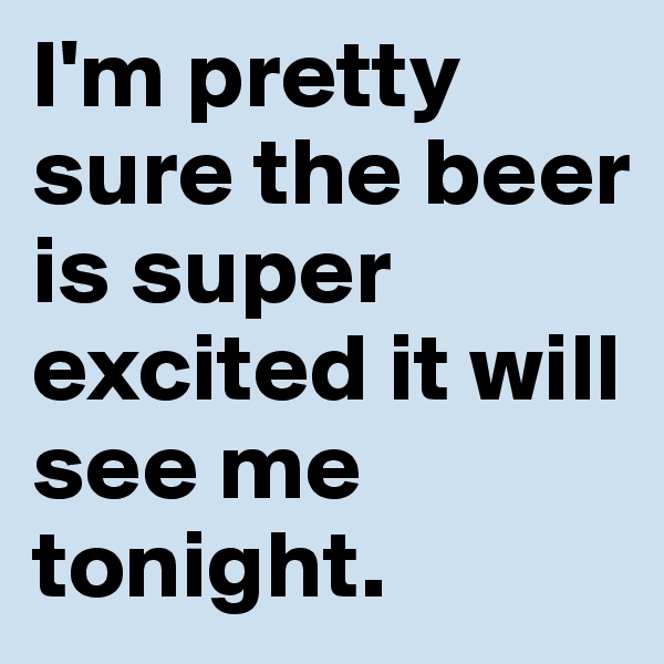 I'm pretty sure the beer is super excited it will see me tonight.