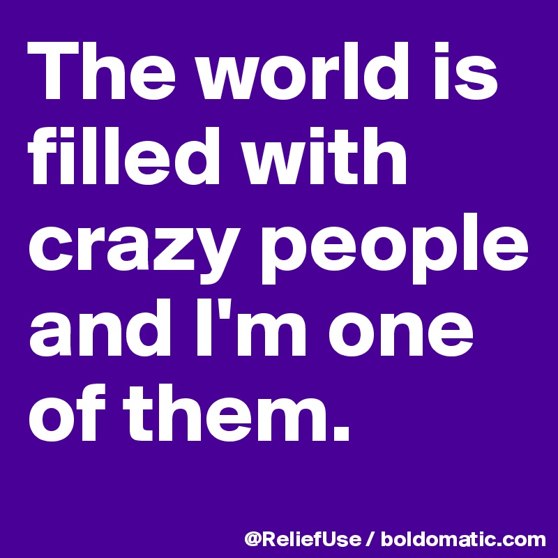 The world is filled with crazy people and I'm one of them.