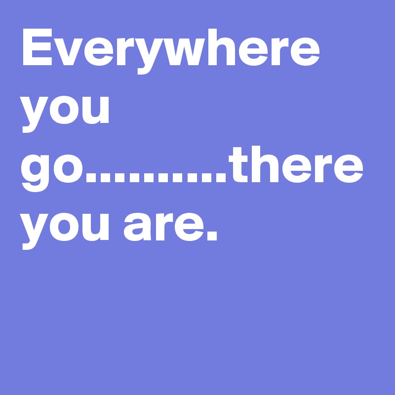 Everywhere you go..........there you are.