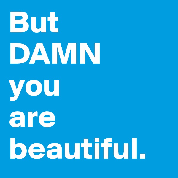 But 
DAMN 
you
are beautiful. 