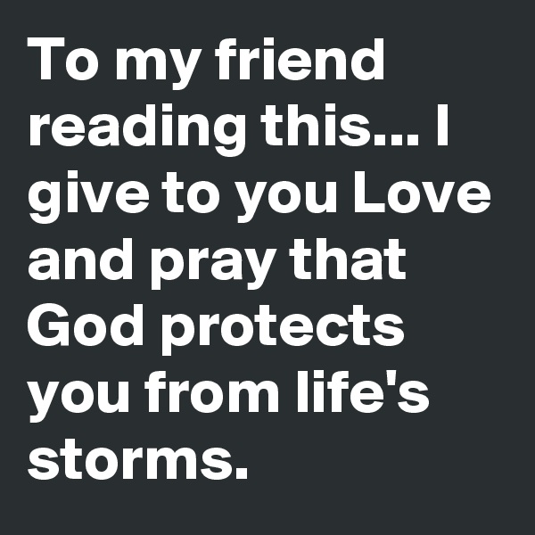 To my friend reading this... I give to you Love and pray that God protects you from life's storms.