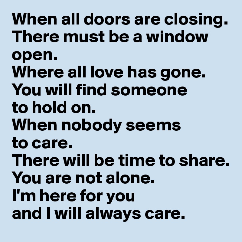 When all doors are closing. 
There must be a window open. 
Where all love has gone. You will find someone 
to hold on. 
When nobody seems 
to care. 
There will be time to share. 
You are not alone. 
I'm here for you 
and I will always care.
