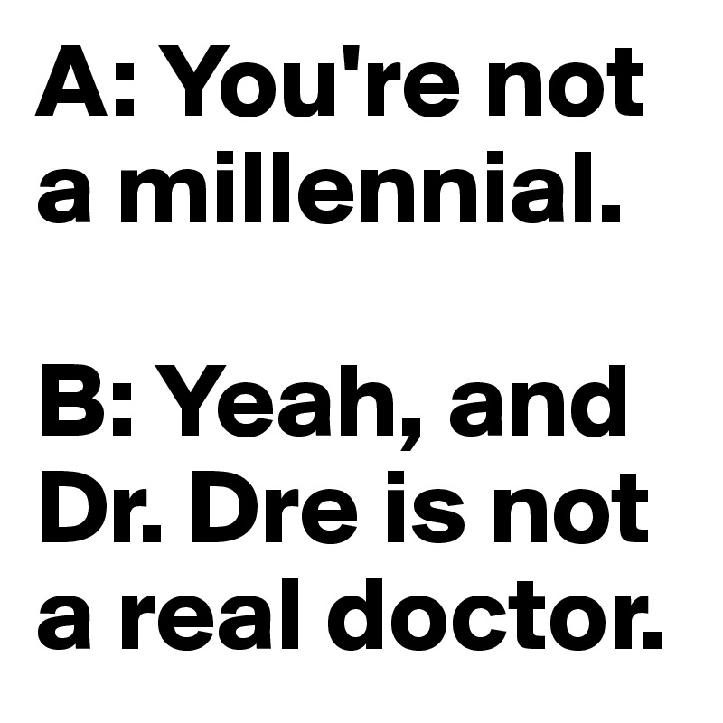 A: You're not a millennial.

B: Yeah, and Dr. Dre is not a real doctor.