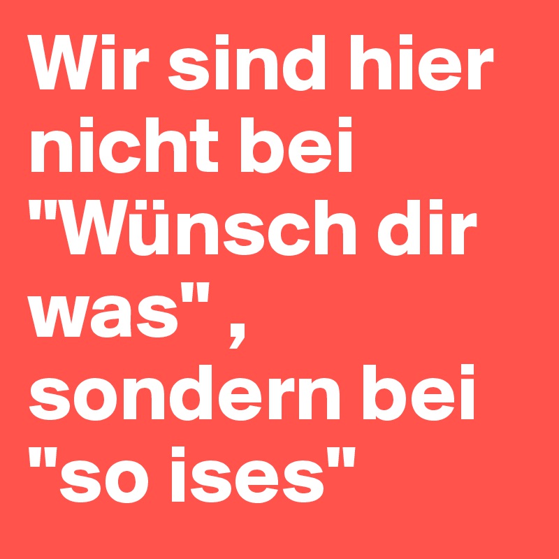 Wir sind hier nicht bei "Wünsch dir was" , sondern bei "so ises"