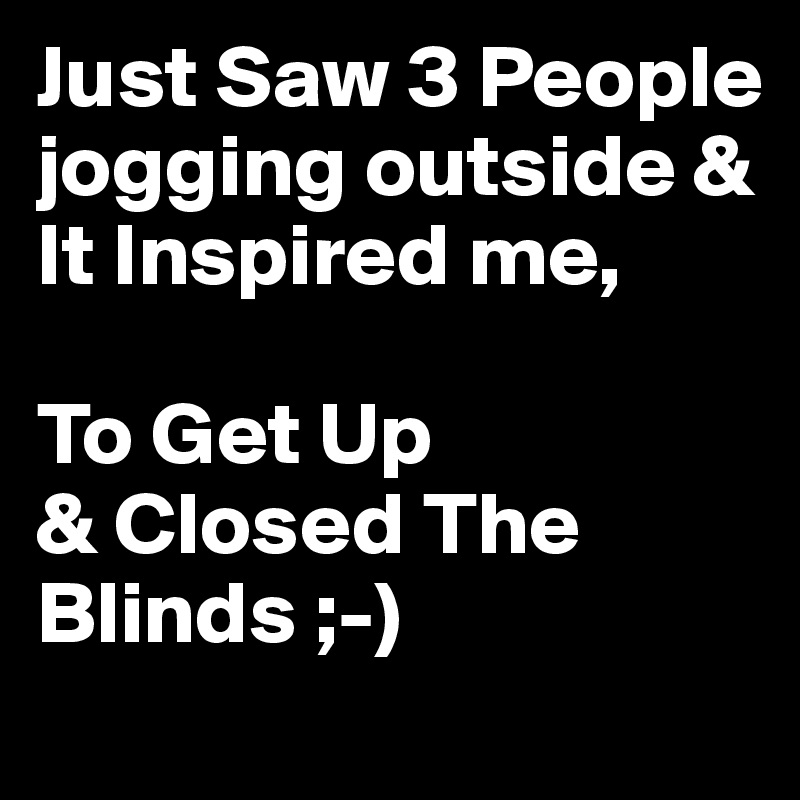 Just Saw 3 People jogging outside & It Inspired me,

To Get Up
& Closed The Blinds ;-)