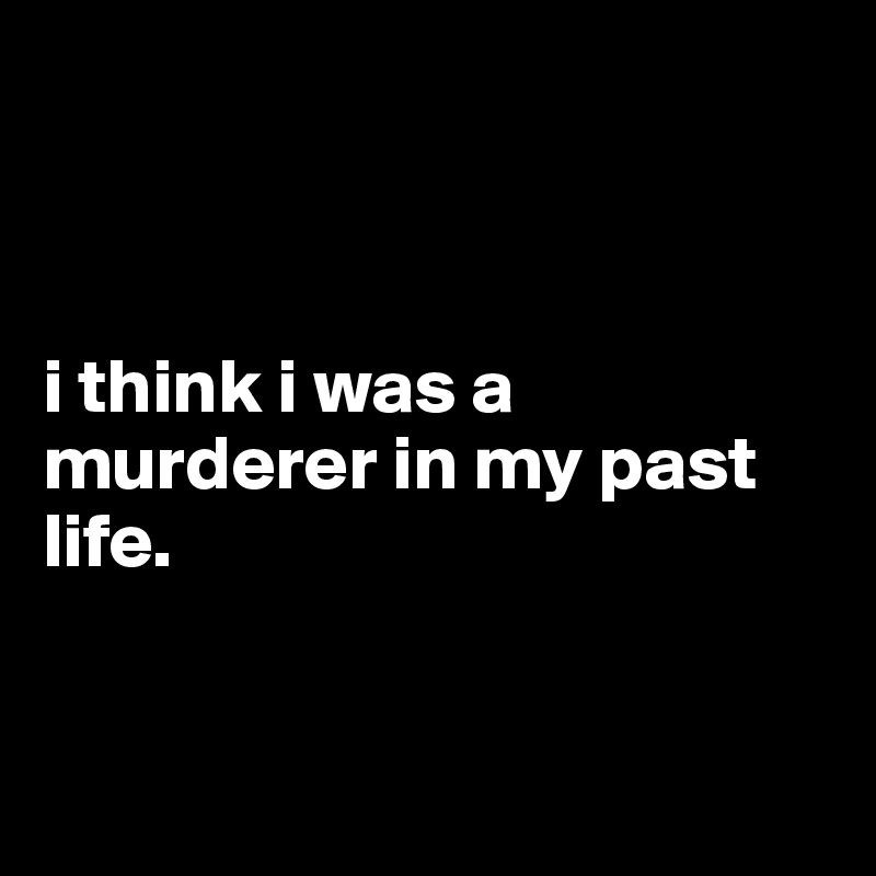 



i think i was a murderer in my past life.


