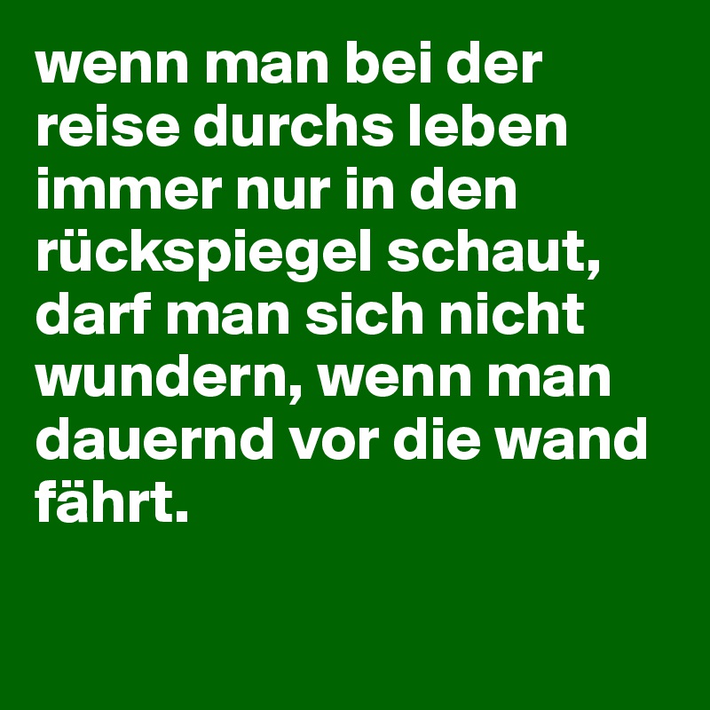 wenn man bei der reise durchs leben immer nur in den rückspiegel schaut, darf man sich nicht wundern, wenn man dauernd vor die wand fährt. 

