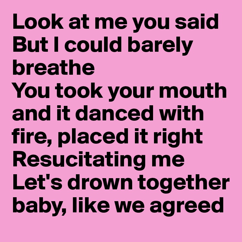Look at me you said
But I could barely breathe
You took your mouth and it danced with fire, placed it right 
Resucitating me
Let's drown together baby, like we agreed 