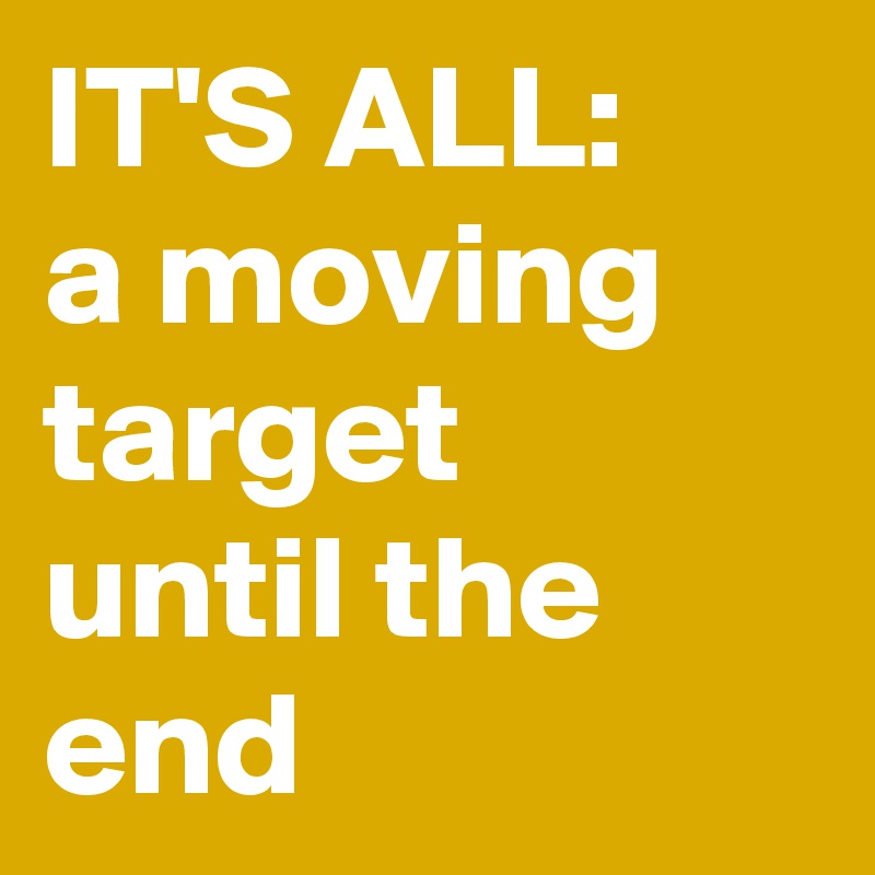 IT'S ALL:
a moving target 
until the end
