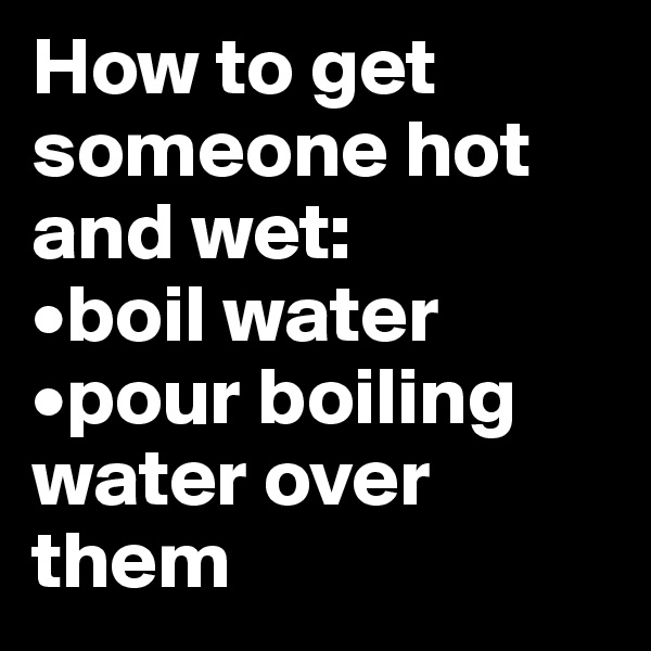How to get someone hot and wet: 
•boil water
•pour boiling water over them