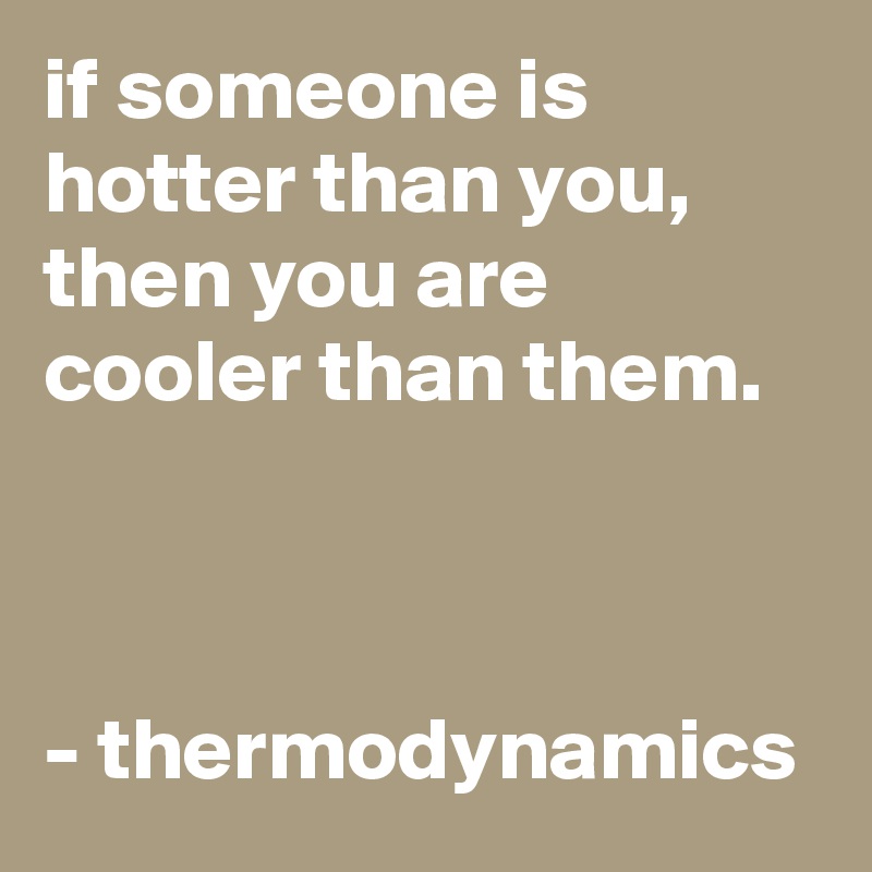 if someone is hotter than you, then you are cooler than them.



- thermodynamics