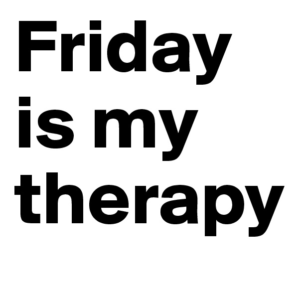 Friday is my therapy