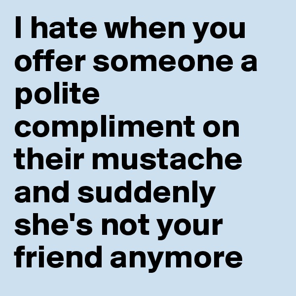 I hate when you offer someone a polite compliment on their mustache and suddenly she's not your friend anymore 