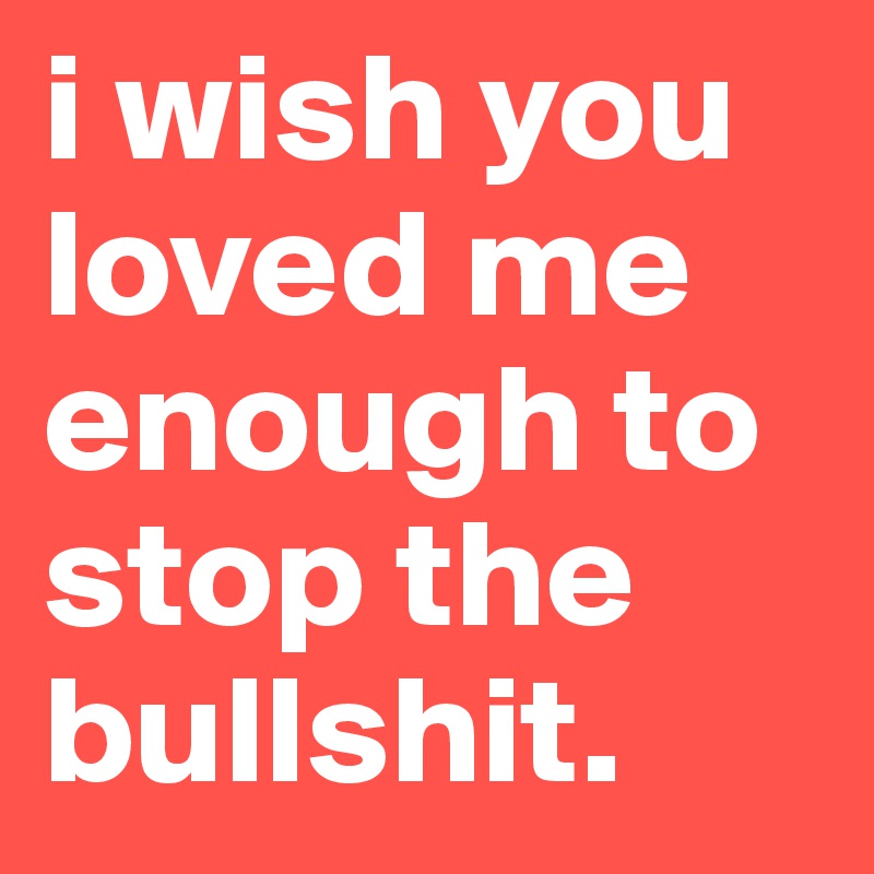 i wish you loved me enough to stop the bullshit.